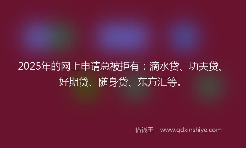 2025年的网上申请总被拒有：滴水贷、功夫贷、好期贷、随身贷、东方汇等。