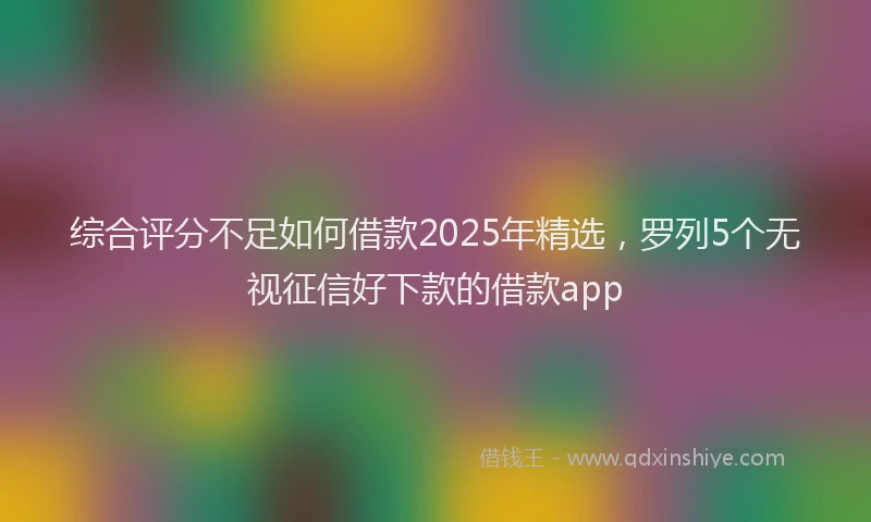 综合评分不足如何借款2025年精选，罗列5个无视征信好下款的借款app