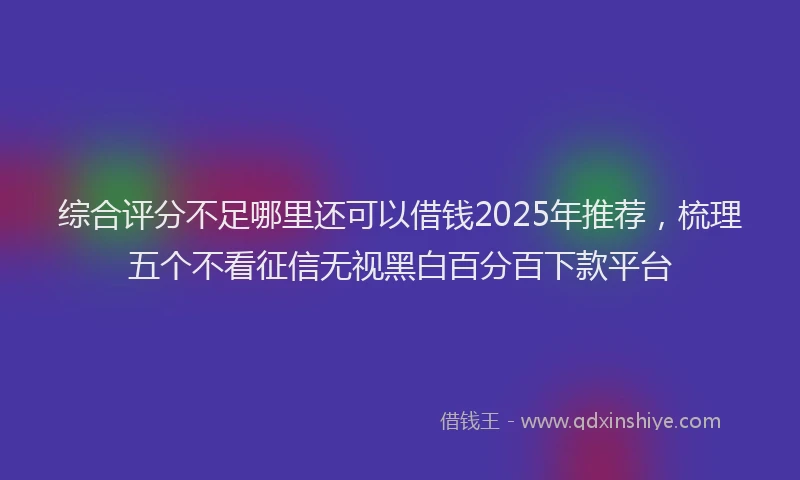 综合评分不足哪里还可以借钱2025年推荐，梳理五个不看征信无视黑白百分百下款平台