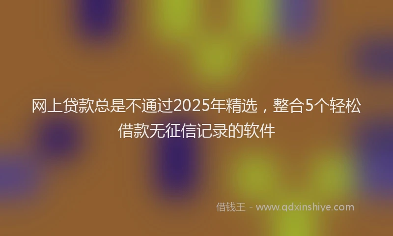 网上贷款总是不通过2025年精选，整合5个轻松借款无征信记录的软件