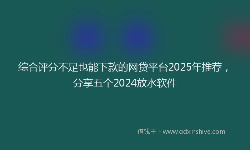 综合评分不足也能下款的网贷平台2025年推荐，分享五个2024放水软件