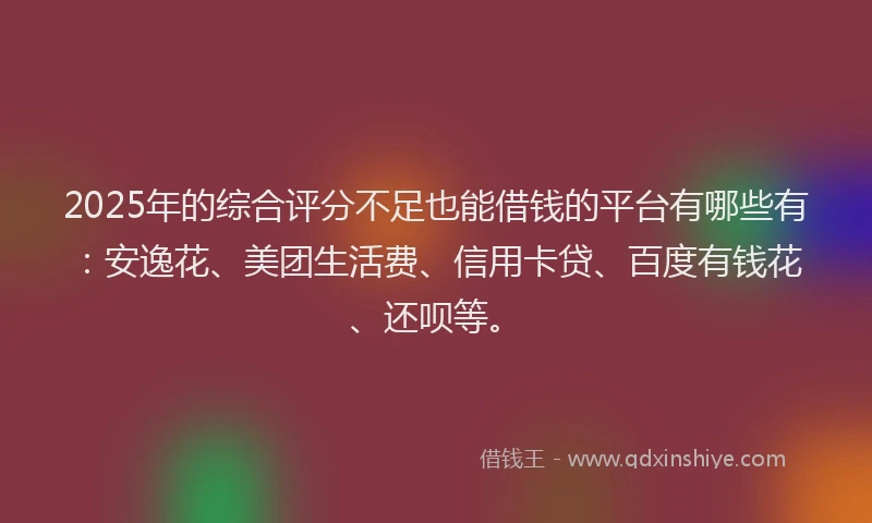 2025年的综合评分不足也能借钱的平台有哪些有：安逸花、美团生活费、信用卡贷、百度有钱花、还呗等。