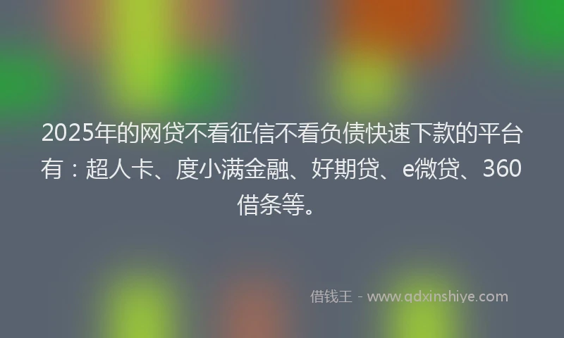 2025年的网贷不看征信不看负债快速下款的平台有：超人卡、度小满金融、好期贷、e微贷、360借条等。