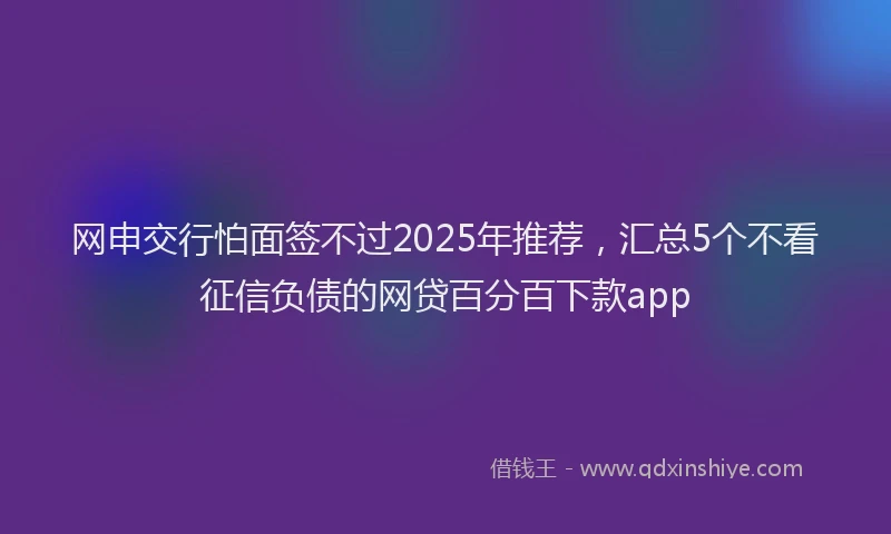 网申交行怕面签不过2025年推荐，汇总5个不看征信负债的网贷百分百下款app