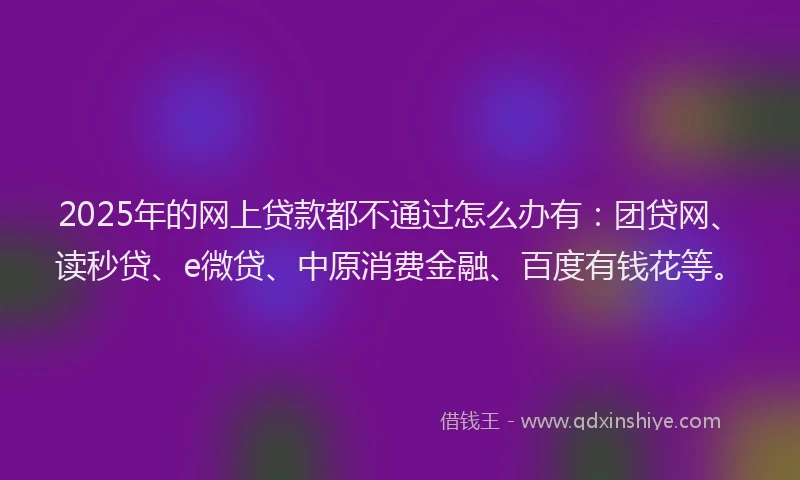2025年的网上贷款都不通过怎么办有：团贷网、读秒贷、e微贷、中原消费金融、百度有钱花等。