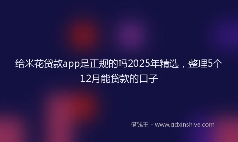 给米花贷款app是正规的吗2025年精选，整理5个12月能贷款的口子