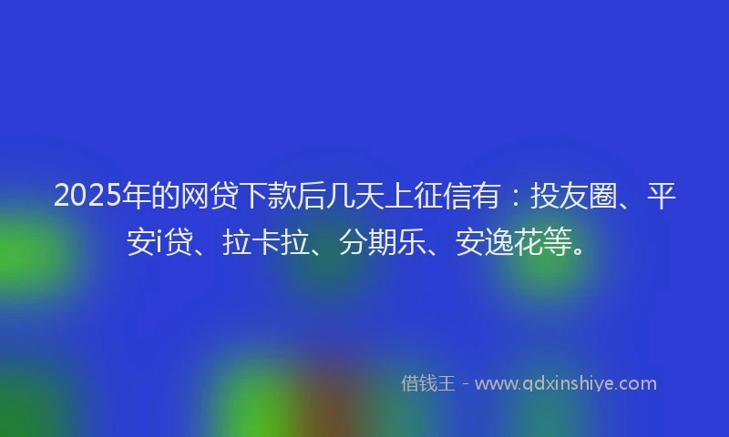 2025年的网贷下款后几天上征信有：投友圈、平安i贷、拉卡拉、分期乐、安逸花等。