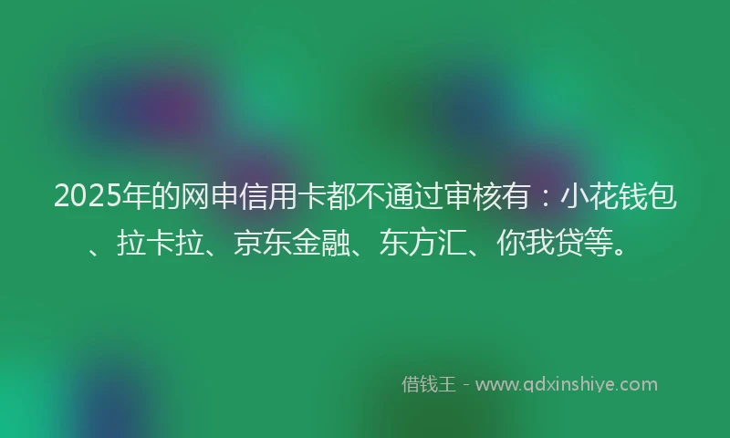 2025年的网申信用卡都不通过审核有：小花钱包、拉卡拉、京东金融、东方汇、你我贷等。