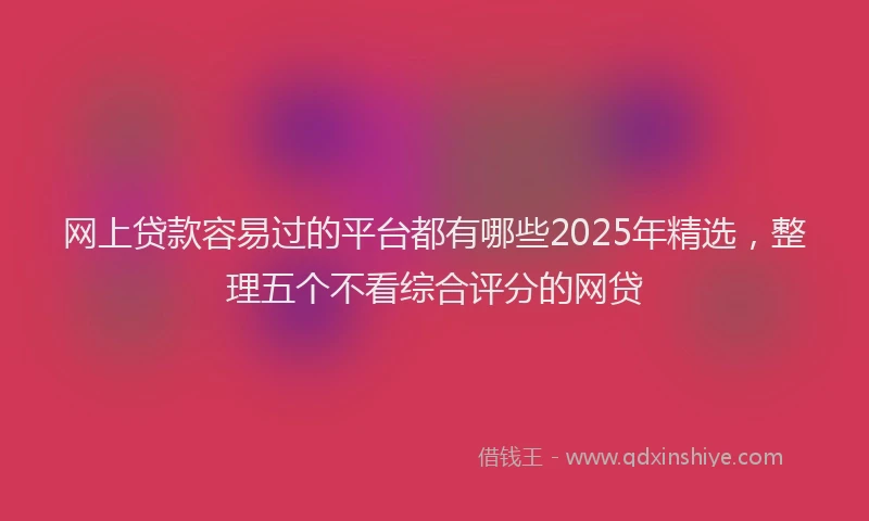 网上贷款容易过的平台都有哪些2025年精选，整理五个不看综合评分的网贷