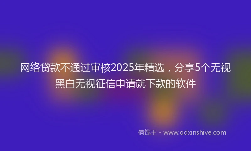 网络贷款不通过审核2025年精选，分享5个无视黑白无视征信申请就下款的软件