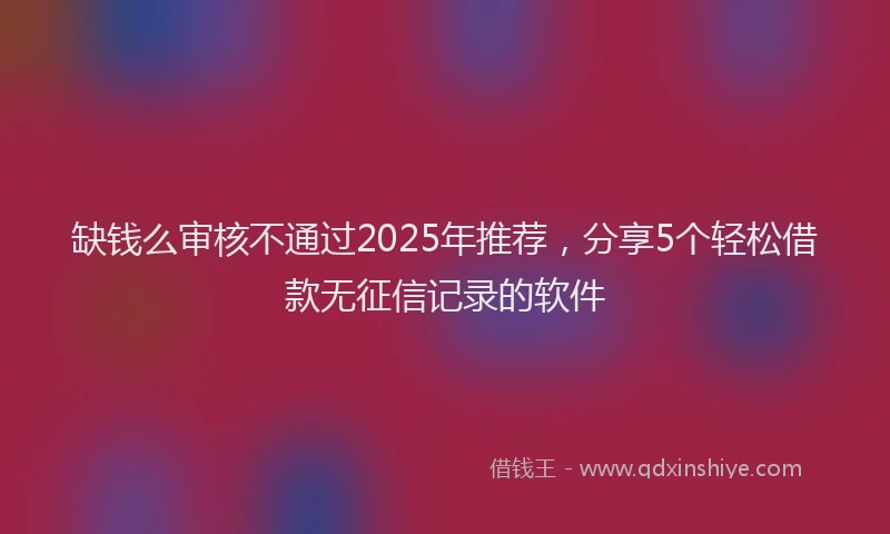 缺钱么审核不通过2025年推荐，分享5个轻松借款无征信记录的软件