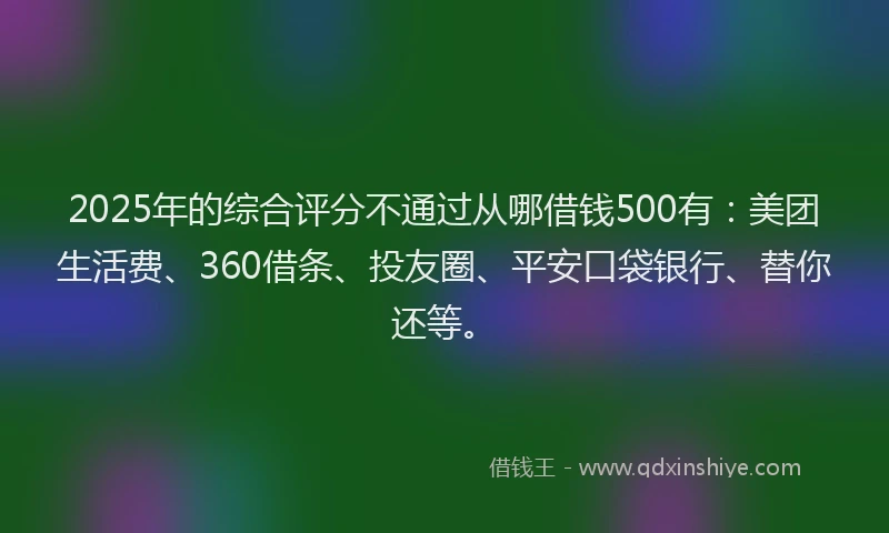 2025年的综合评分不通过从哪借钱500有：美团生活费、360借条、投友圈、平安口袋银行、替你还等。