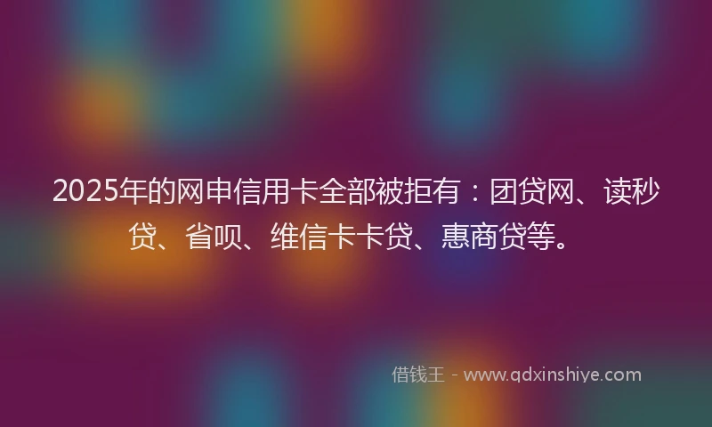 2025年的网申信用卡全部被拒有：团贷网、读秒贷、省呗、维信卡卡贷、惠商贷等。