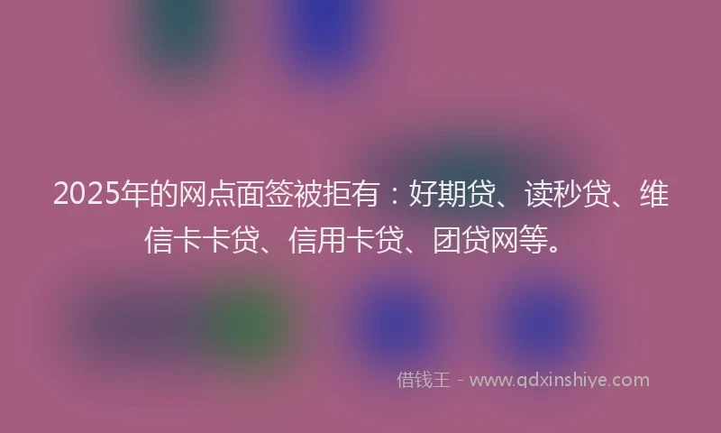 2025年的网点面签被拒有：好期贷、读秒贷、维信卡卡贷、信用卡贷、团贷网等。
