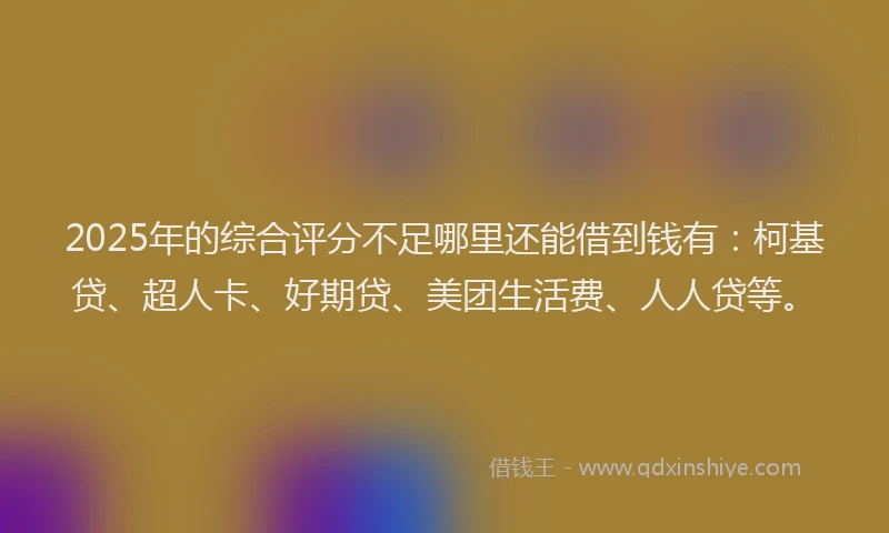 2025年的综合评分不足哪里还能借到钱有：柯基贷、超人卡、好期贷、美团生活费、人人贷等。