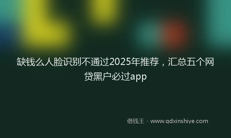 缺钱么人脸识别不通过2025年推荐，汇总五个网贷黑户必过app