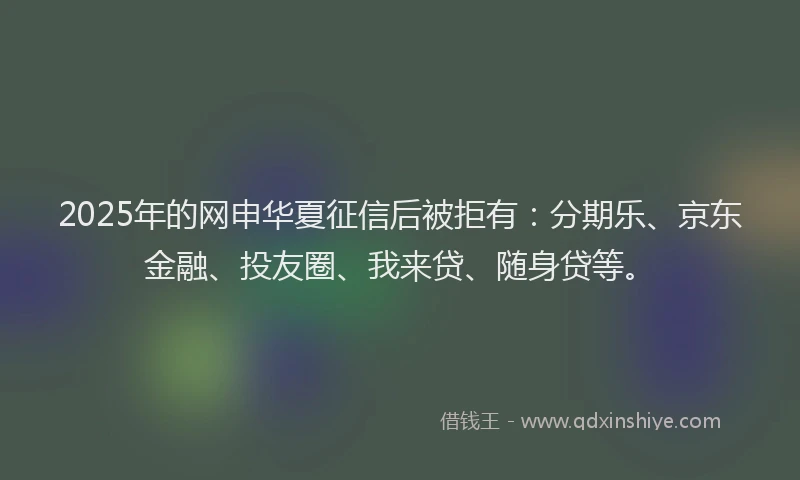 2025年的网申华夏征信后被拒有：分期乐、京东金融、投友圈、我来贷、随身贷等。