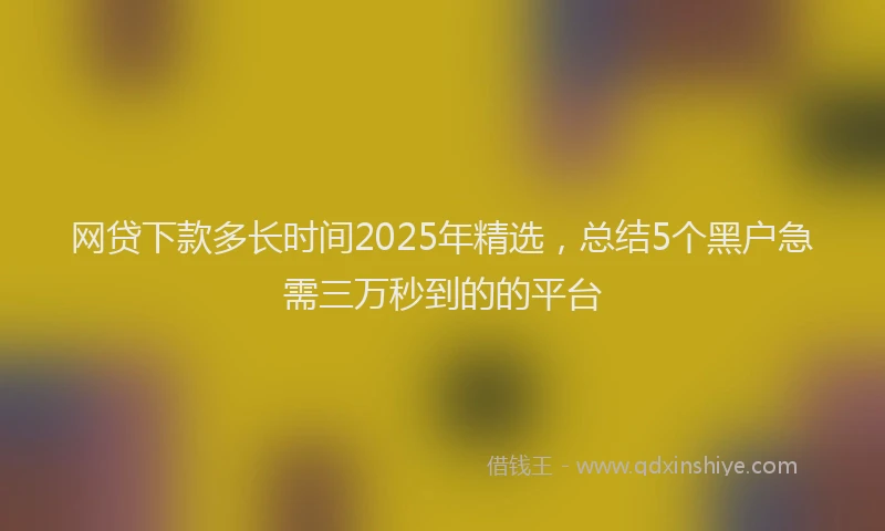 网贷下款多长时间2025年精选，总结5个黑户急需三万秒到的的平台