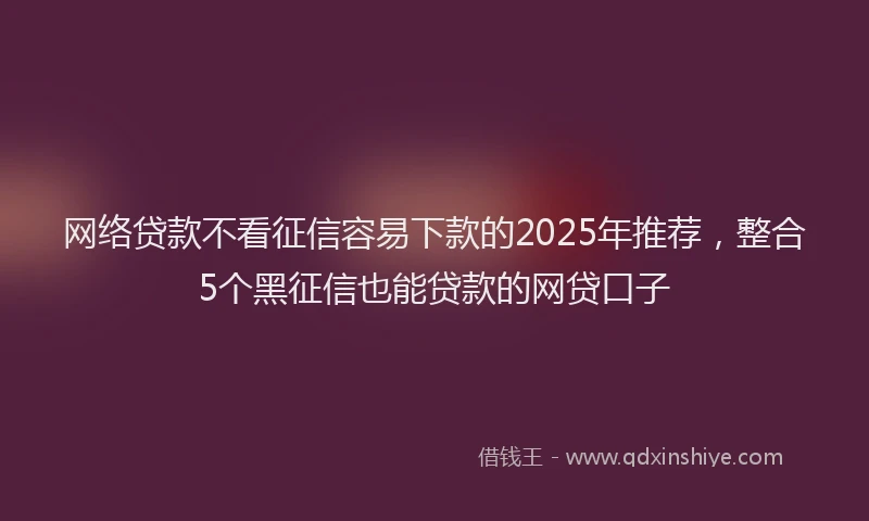 网络贷款不看征信容易下款的2025年推荐，整合5个黑征信也能贷款的网贷口子