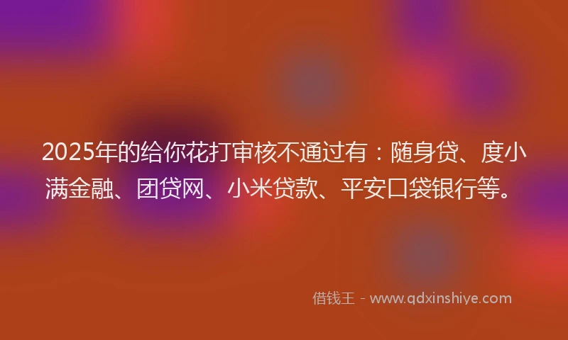 2025年的给你花打审核不通过有：随身贷、度小满金融、团贷网、小米贷款、平安口袋银行等。
