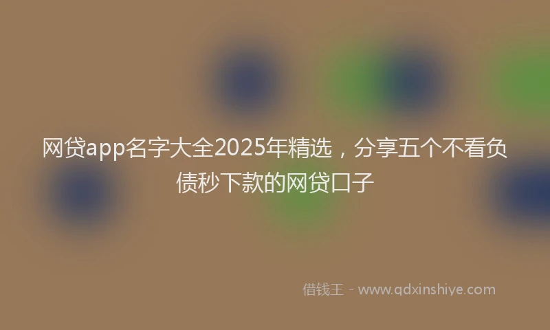 网贷app名字大全2025年精选，分享五个不看负债秒下款的网贷口子