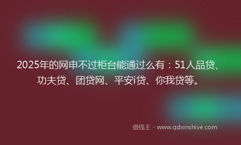 2025年的网申不过柜台能通过么有：51人品贷、功夫贷、团贷网、平安i贷、你我贷等。