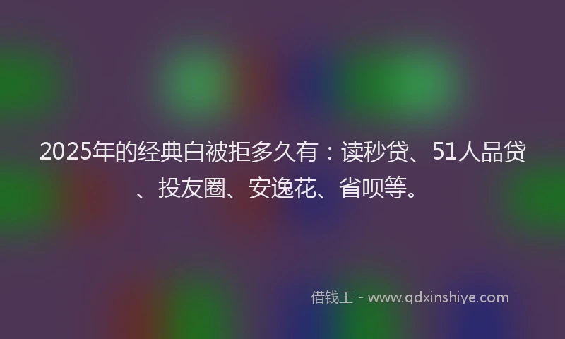 2025年的经典白被拒多久有：读秒贷、51人品贷、投友圈、安逸花、省呗等。