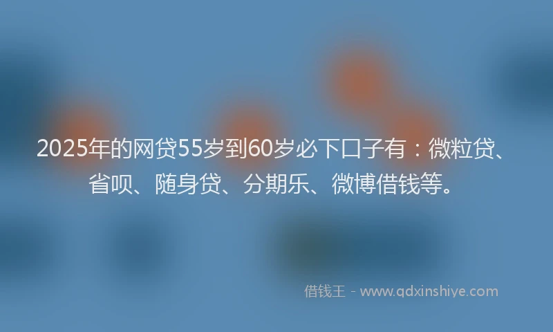 2025年的网贷55岁到60岁必下口子有：微粒贷、省呗、随身贷、分期乐、微博借钱等。