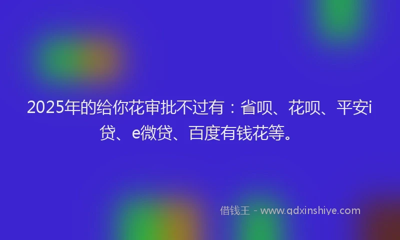 2025年的给你花审批不过有：省呗、花呗、平安i贷、e微贷、百度有钱花等。