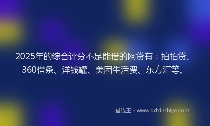 2025年的综合评分不足能借的网贷有：拍拍贷、360借条、洋钱罐、美团生活费、东方汇等。