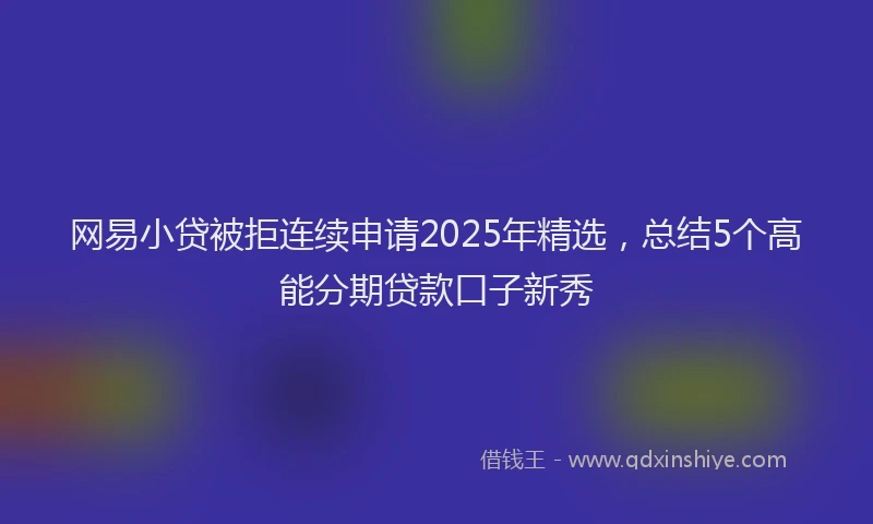 网易小贷被拒连续申请2025年精选，总结5个高能分期贷款口子新秀