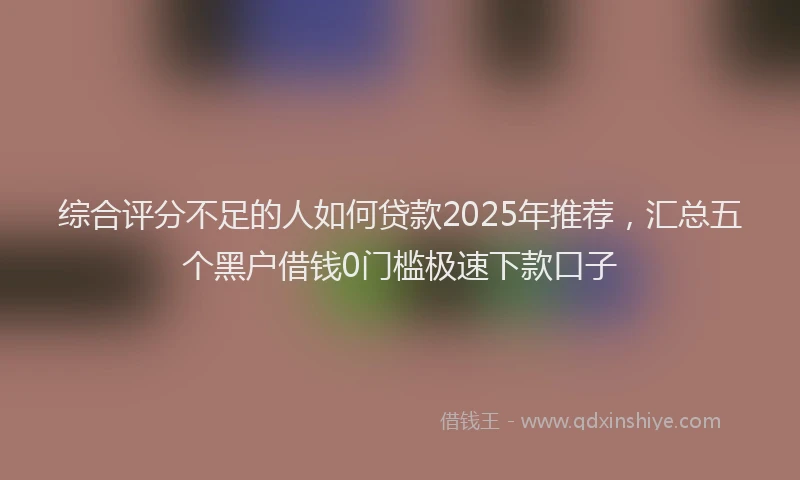 综合评分不足的人如何贷款2025年推荐，汇总五个黑户借钱0门槛极速下款口子