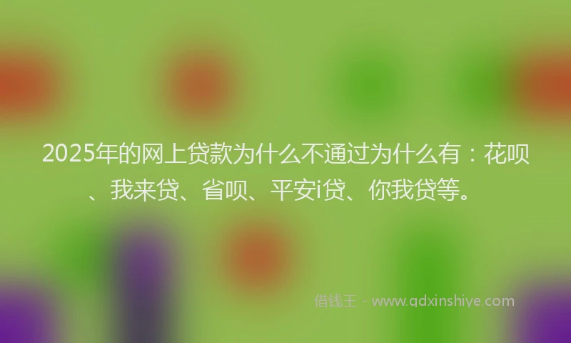 2025年的网上贷款为什么不通过为什么有：花呗、我来贷、省呗、平安i贷、你我贷等。