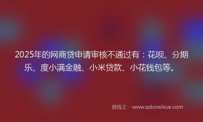 2025年的网商贷申请审核不通过有:花呗、分期乐、度小满金融、小米贷款、小花钱包等。