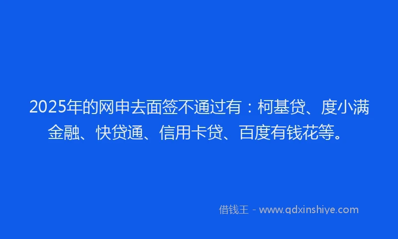 2025年的网申去面签不通过有：柯基贷、度小满金融、快贷通、信用卡贷、百度有钱花等。