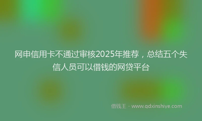网申信用卡不通过审核2025年推荐，总结五个失信人员可以借钱的网贷平台