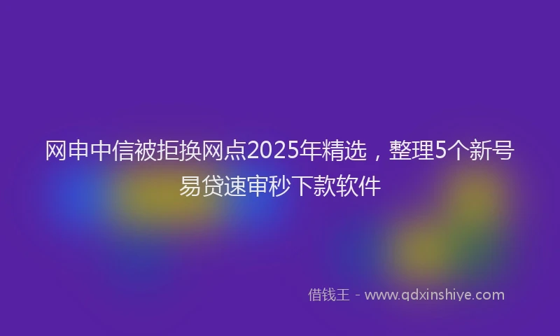 网申中信被拒换网点2025年精选，整理5个新号易贷速审秒下款软件