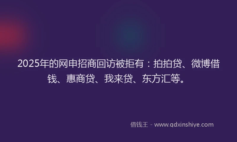 2025年的网申招商回访被拒有：拍拍贷、微博借钱、惠商贷、我来贷、东方汇等。