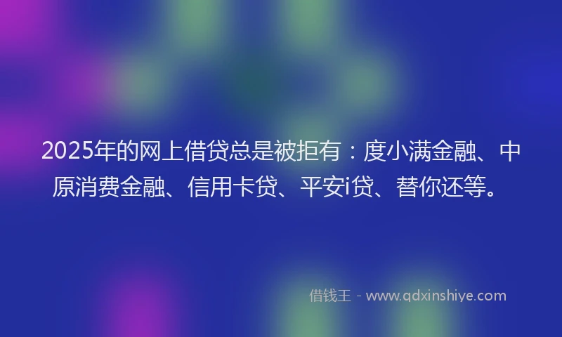2025年的网上借贷总是被拒有：度小满金融、中原消费金融、信用卡贷、平安i贷、替你还等。