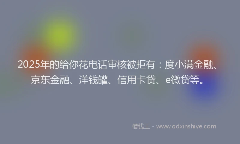 2025年的给你花电话审核被拒有：度小满金融、京东金融、洋钱罐、信用卡贷、e微贷等。