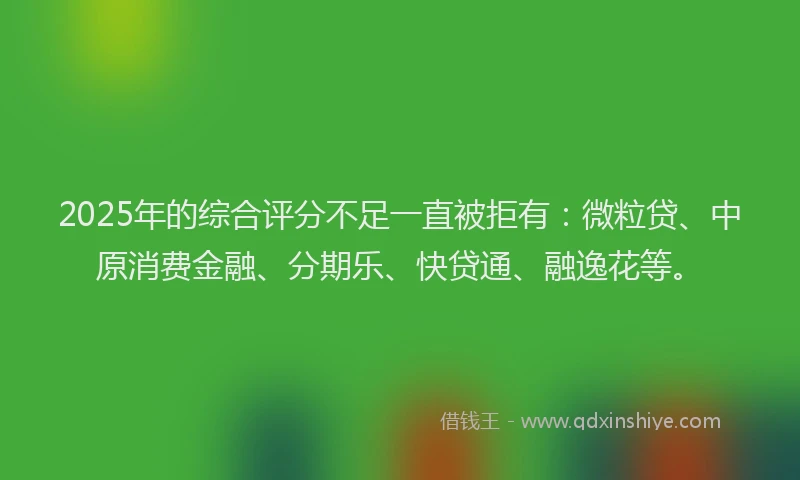 2025年的综合评分不足一直被拒有：微粒贷、中原消费金融、分期乐、快贷通、融逸花等。