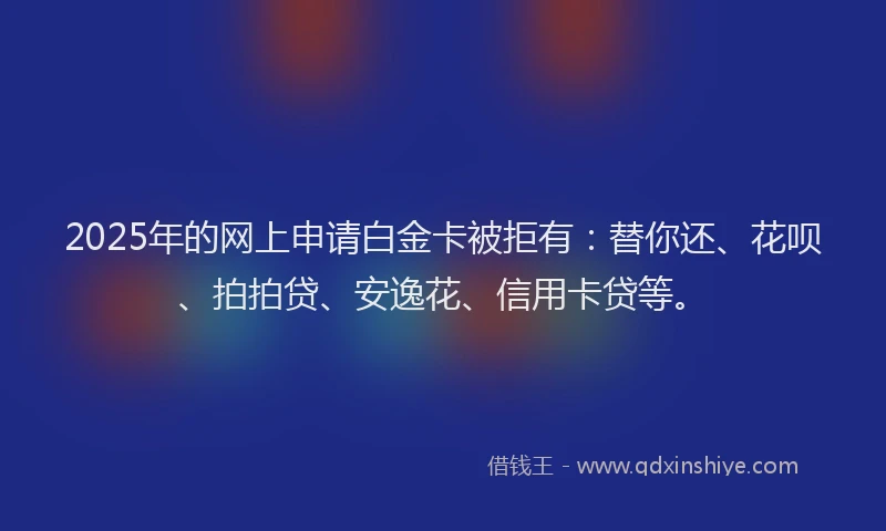 2025年的网上申请白金卡被拒有：替你还、花呗、拍拍贷、安逸花、信用卡贷等。