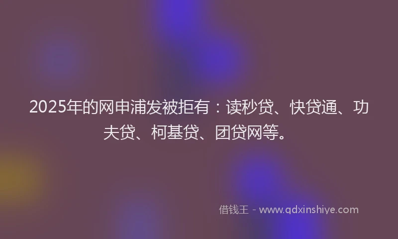 2025年的网申浦发被拒有：读秒贷、快贷通、功夫贷、柯基贷、团贷网等。