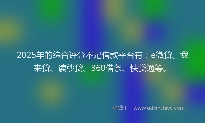 2025年的综合评分不足借款平台有：e微贷、我来贷、读秒贷、360借条、快贷通等。