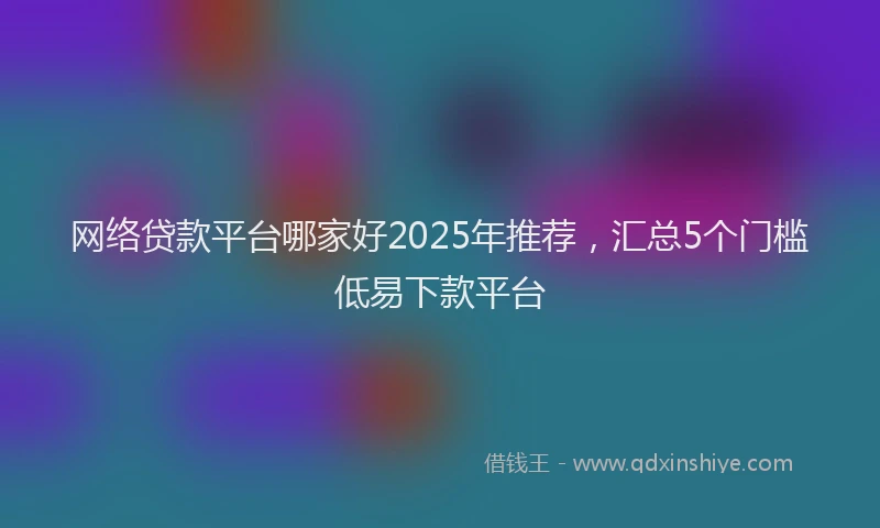 网络贷款平台哪家好2025年推荐，汇总5个门槛低易下款平台