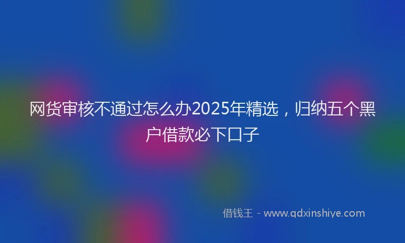 网货审核不通过怎么办2025年精选，归纳五个黑户借款必下口子