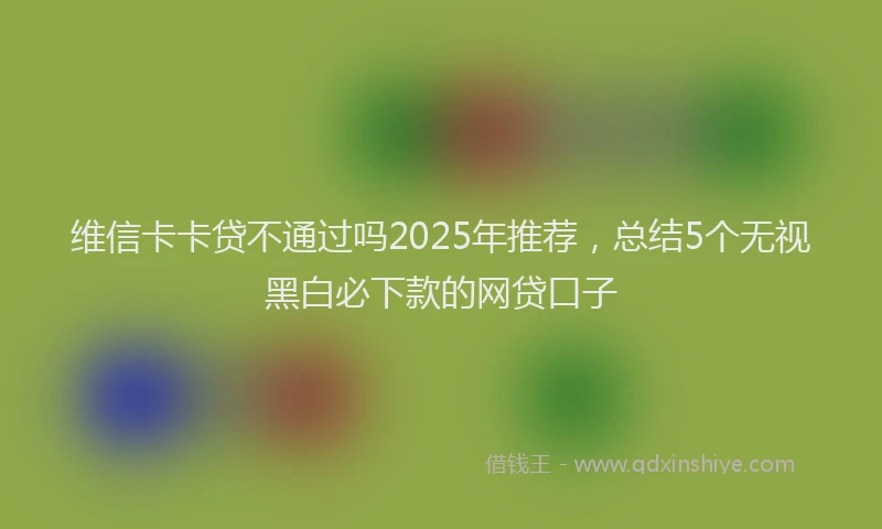 维信卡卡贷不通过吗2025年推荐，总结5个无视黑白必下款的网贷口子