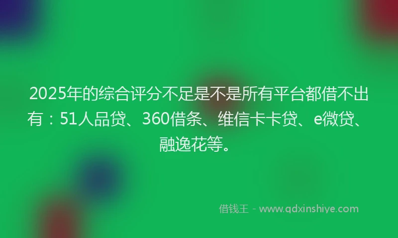 2025年的综合评分不足是不是所有平台都借不出有：51人品贷、360借条、维信卡卡贷、e微贷、融逸花等。