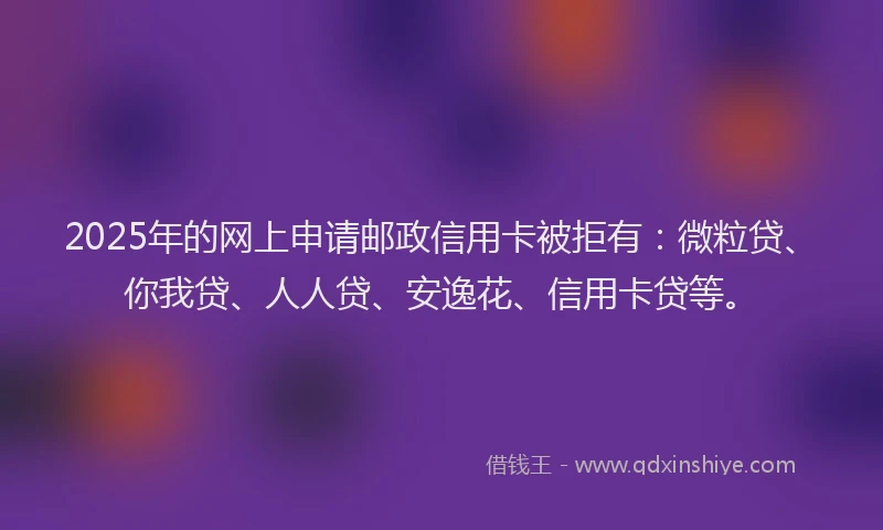 2025年的网上申请邮政信用卡被拒有：微粒贷、你我贷、人人贷、安逸花、信用卡贷等。