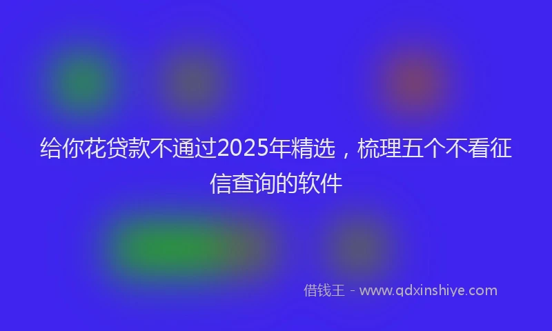 给你花贷款不通过2025年精选，梳理五个不看征信查询的软件
